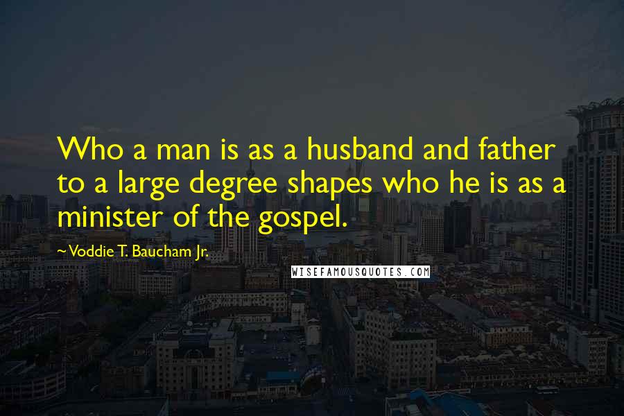 Voddie T. Baucham Jr. Quotes: Who a man is as a husband and father to a large degree shapes who he is as a minister of the gospel.
