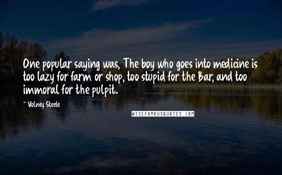 Volney Steele Quotes: One popular saying was, The boy who goes into medicine is too lazy for farm or shop, too stupid for the Bar, and too immoral for the pulpit.