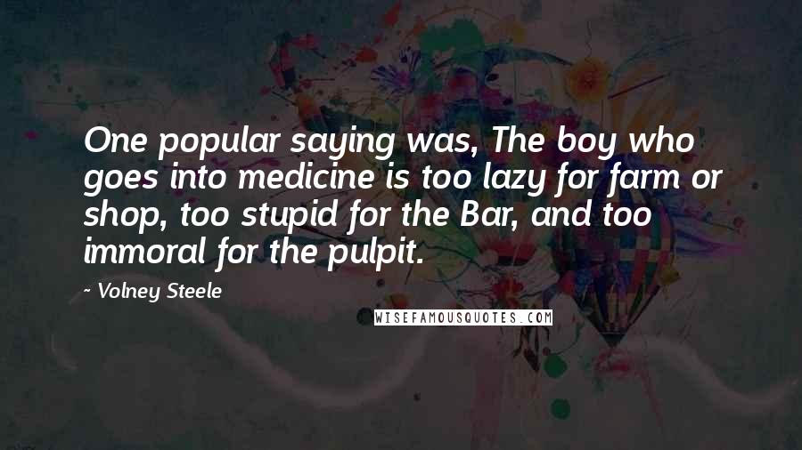 Volney Steele Quotes: One popular saying was, The boy who goes into medicine is too lazy for farm or shop, too stupid for the Bar, and too immoral for the pulpit.