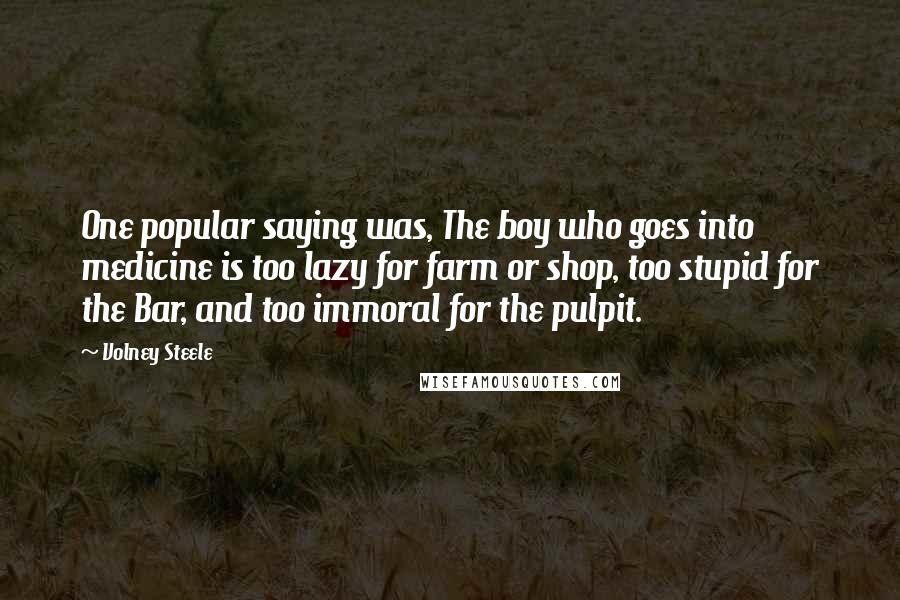 Volney Steele Quotes: One popular saying was, The boy who goes into medicine is too lazy for farm or shop, too stupid for the Bar, and too immoral for the pulpit.
