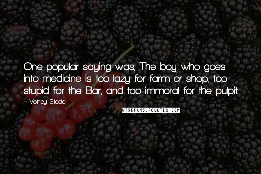 Volney Steele Quotes: One popular saying was, The boy who goes into medicine is too lazy for farm or shop, too stupid for the Bar, and too immoral for the pulpit.
