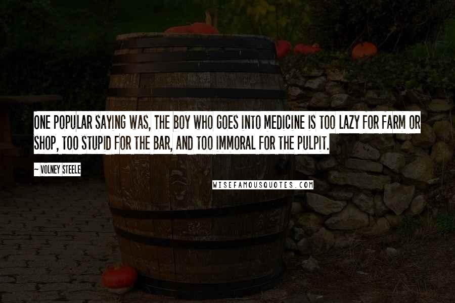 Volney Steele Quotes: One popular saying was, The boy who goes into medicine is too lazy for farm or shop, too stupid for the Bar, and too immoral for the pulpit.