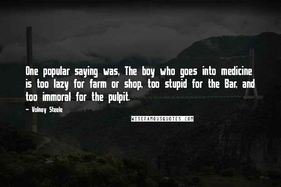 Volney Steele Quotes: One popular saying was, The boy who goes into medicine is too lazy for farm or shop, too stupid for the Bar, and too immoral for the pulpit.