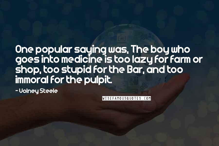 Volney Steele Quotes: One popular saying was, The boy who goes into medicine is too lazy for farm or shop, too stupid for the Bar, and too immoral for the pulpit.