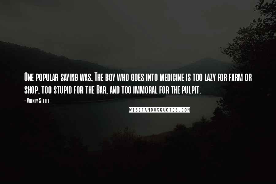 Volney Steele Quotes: One popular saying was, The boy who goes into medicine is too lazy for farm or shop, too stupid for the Bar, and too immoral for the pulpit.
