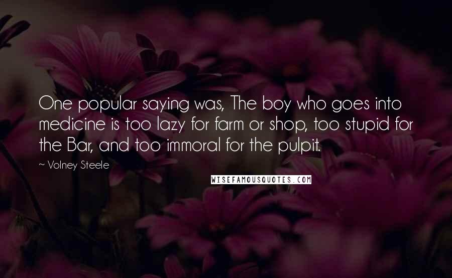 Volney Steele Quotes: One popular saying was, The boy who goes into medicine is too lazy for farm or shop, too stupid for the Bar, and too immoral for the pulpit.