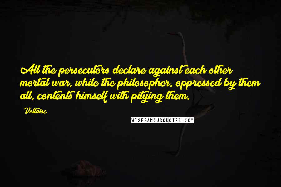 Voltaire Quotes: All the persecutors declare against each other mortal war, while the philosopher, oppressed by them all, contents himself with pitying them.