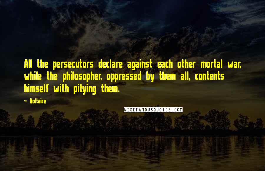 Voltaire Quotes: All the persecutors declare against each other mortal war, while the philosopher, oppressed by them all, contents himself with pitying them.