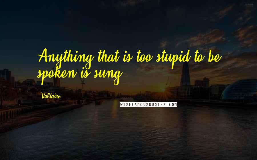 Voltaire Quotes: Anything that is too stupid to be spoken is sung.