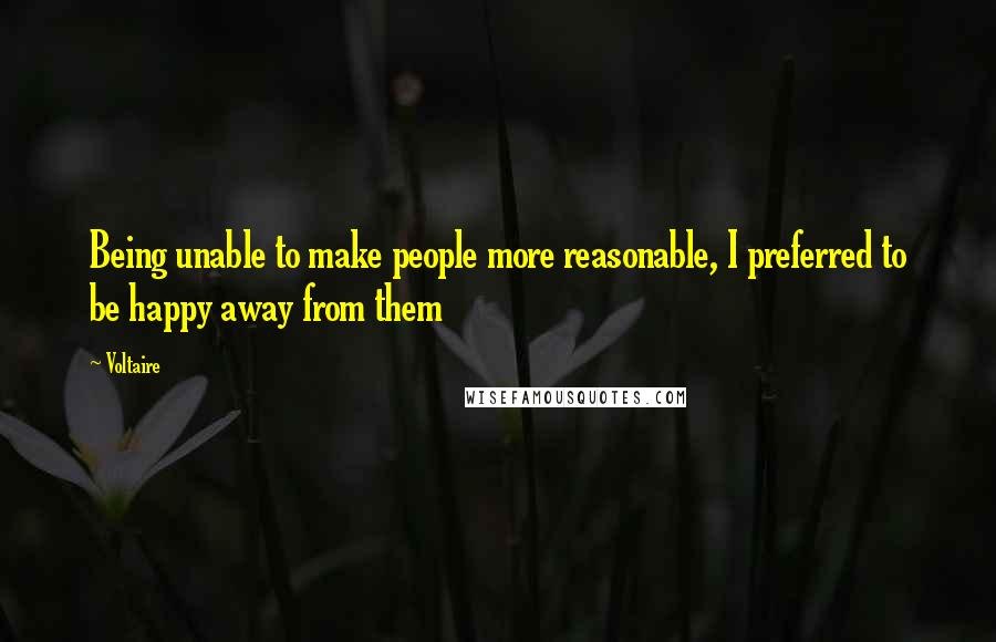 Voltaire Quotes: Being unable to make people more reasonable, I preferred to be happy away from them