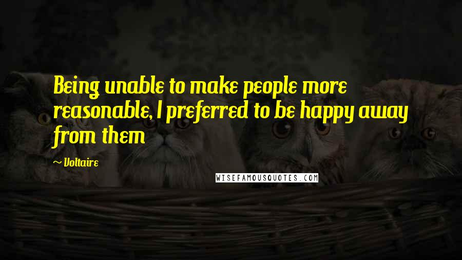Voltaire Quotes: Being unable to make people more reasonable, I preferred to be happy away from them