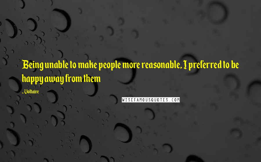 Voltaire Quotes: Being unable to make people more reasonable, I preferred to be happy away from them