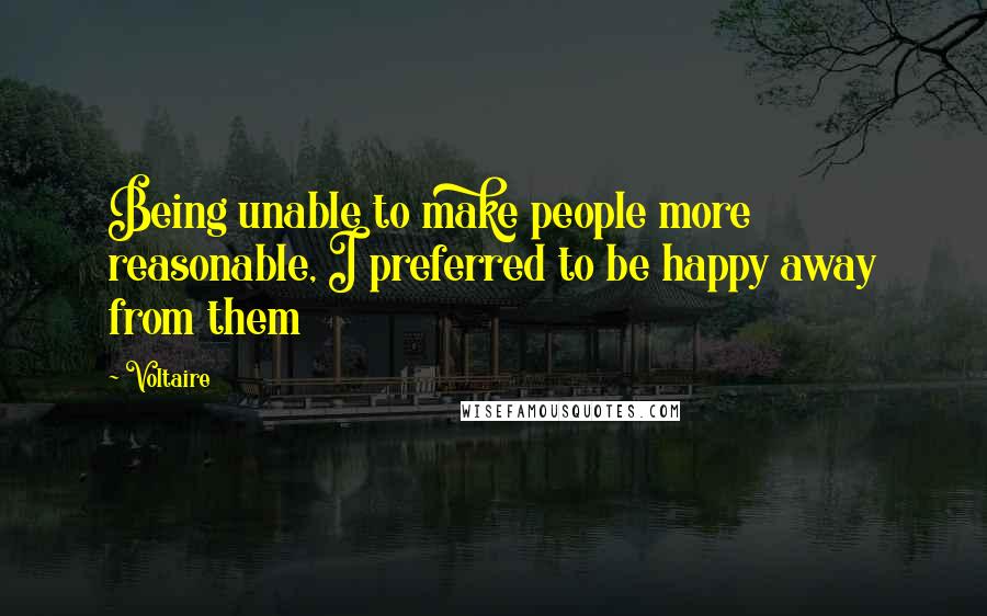 Voltaire Quotes: Being unable to make people more reasonable, I preferred to be happy away from them