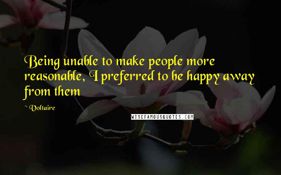 Voltaire Quotes: Being unable to make people more reasonable, I preferred to be happy away from them