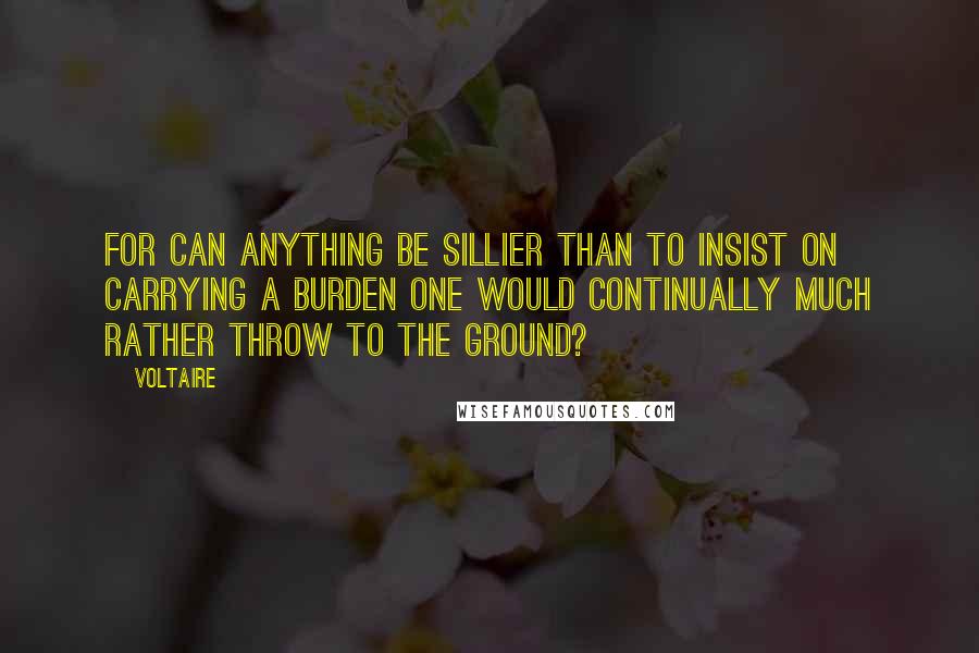 Voltaire Quotes: For can anything be sillier than to insist on carrying a burden one would continually much rather throw to the ground?