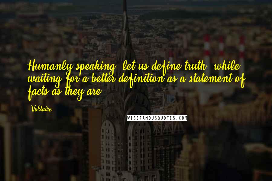 Voltaire Quotes: Humanly speaking, let us define truth, while waiting for a better definition as a statement of facts as they are