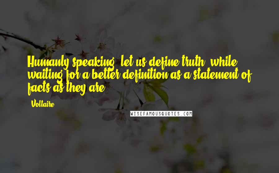 Voltaire Quotes: Humanly speaking, let us define truth, while waiting for a better definition as a statement of facts as they are