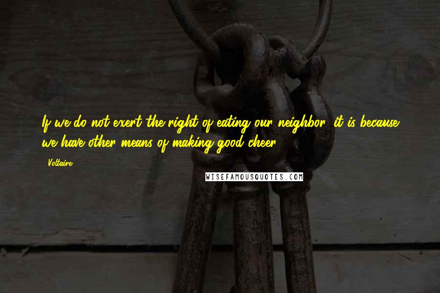 Voltaire Quotes: If we do not exert the right of eating our neighbor, it is because we have other means of making good cheer