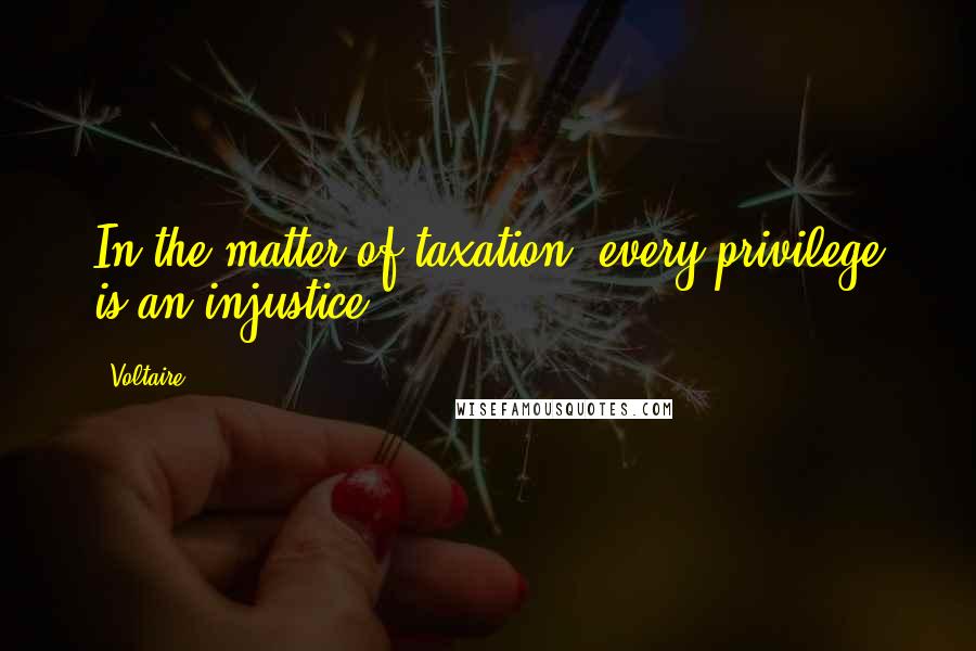 Voltaire Quotes: In the matter of taxation, every privilege is an injustice.
