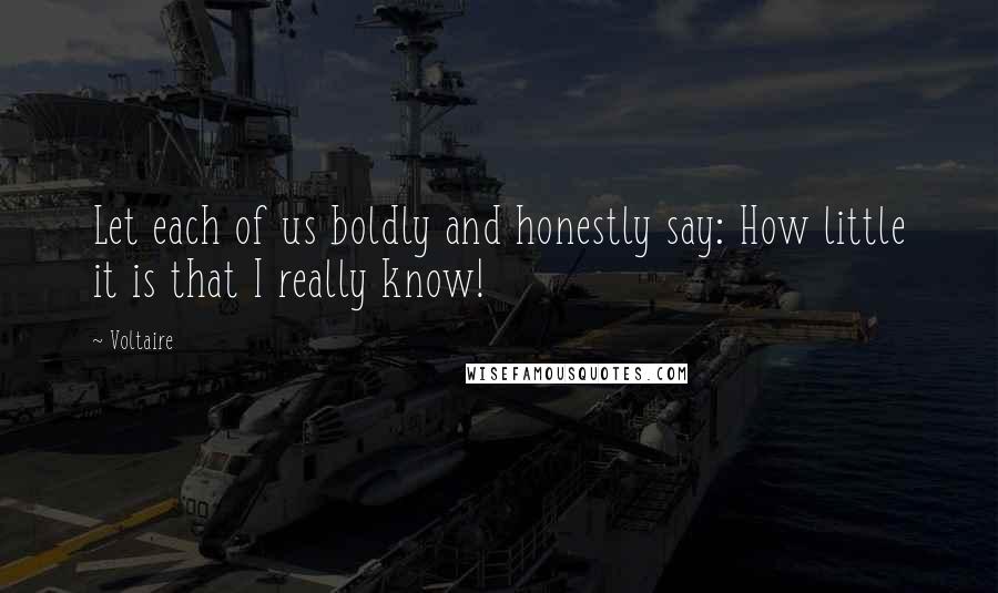 Voltaire Quotes: Let each of us boldly and honestly say: How little it is that I really know!