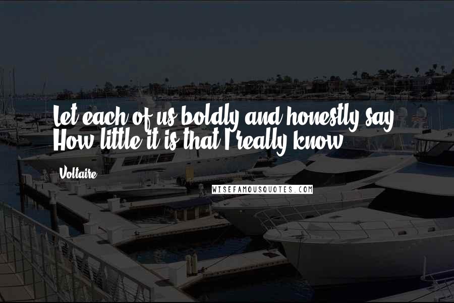 Voltaire Quotes: Let each of us boldly and honestly say: How little it is that I really know!
