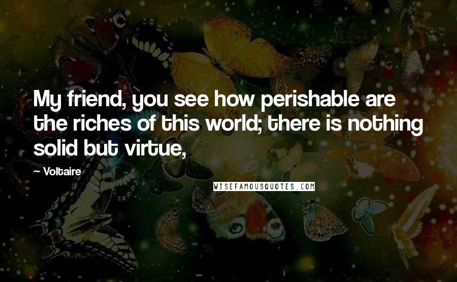 Voltaire Quotes: My friend, you see how perishable are the riches of this world; there is nothing solid but virtue,