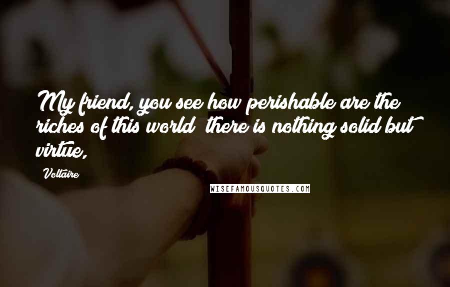 Voltaire Quotes: My friend, you see how perishable are the riches of this world; there is nothing solid but virtue,