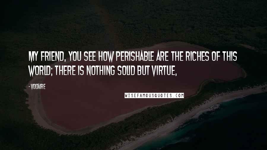 Voltaire Quotes: My friend, you see how perishable are the riches of this world; there is nothing solid but virtue,