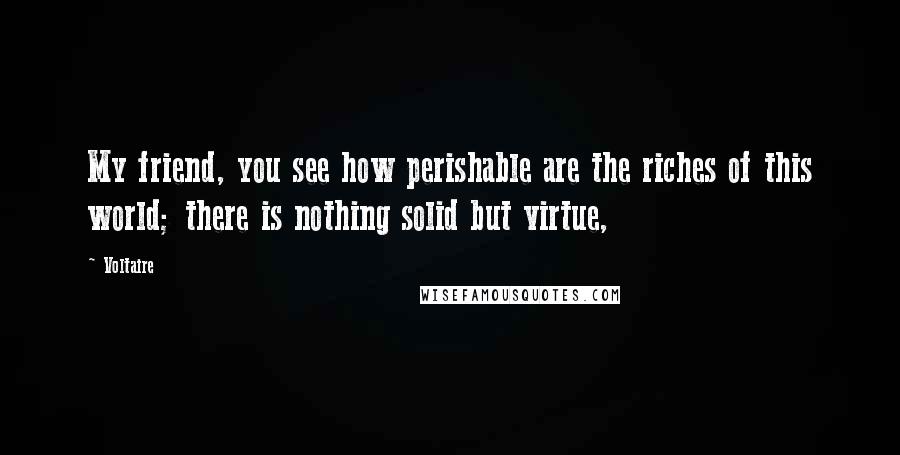 Voltaire Quotes: My friend, you see how perishable are the riches of this world; there is nothing solid but virtue,