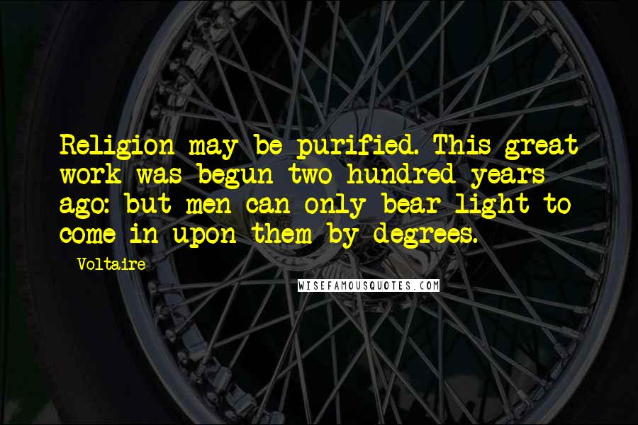 Voltaire Quotes: Religion may be purified. This great work was begun two hundred years ago: but men can only bear light to come in upon them by degrees.