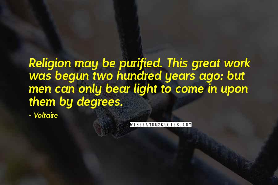 Voltaire Quotes: Religion may be purified. This great work was begun two hundred years ago: but men can only bear light to come in upon them by degrees.