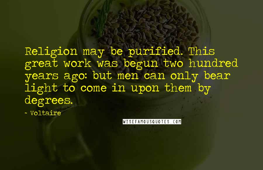 Voltaire Quotes: Religion may be purified. This great work was begun two hundred years ago: but men can only bear light to come in upon them by degrees.