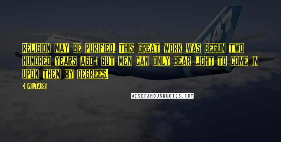 Voltaire Quotes: Religion may be purified. This great work was begun two hundred years ago: but men can only bear light to come in upon them by degrees.