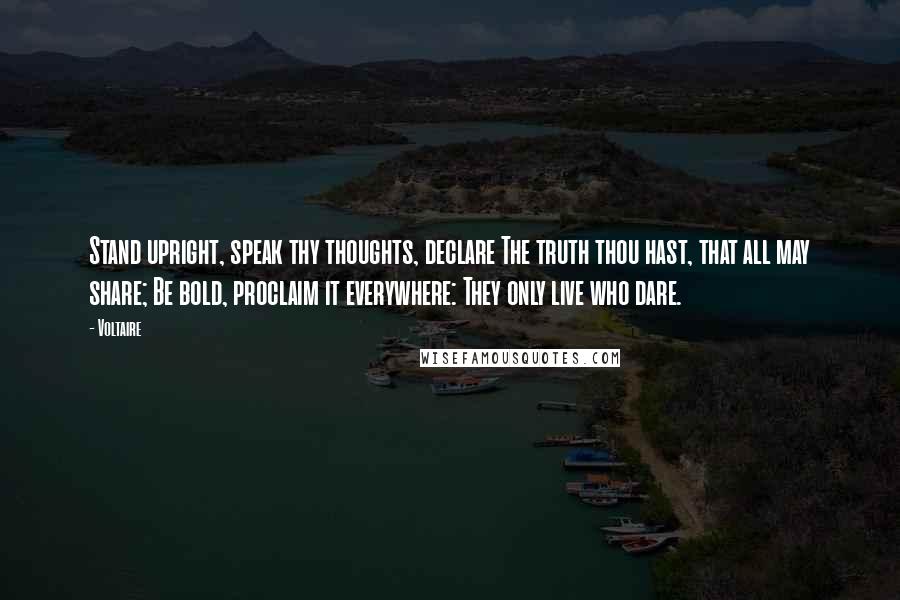 Voltaire Quotes: Stand upright, speak thy thoughts, declare The truth thou hast, that all may share; Be bold, proclaim it everywhere: They only live who dare.