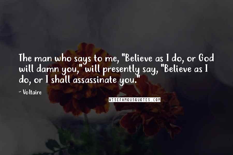 Voltaire Quotes: The man who says to me, "Believe as I do, or God will damn you," will presently say, "Believe as I do, or I shall assassinate you."