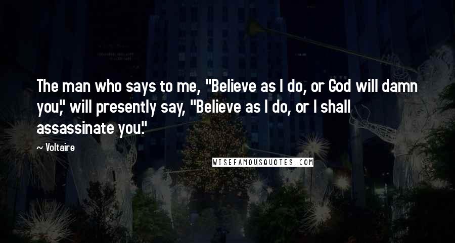 Voltaire Quotes: The man who says to me, "Believe as I do, or God will damn you," will presently say, "Believe as I do, or I shall assassinate you."