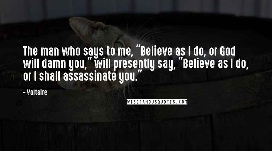 Voltaire Quotes: The man who says to me, "Believe as I do, or God will damn you," will presently say, "Believe as I do, or I shall assassinate you."