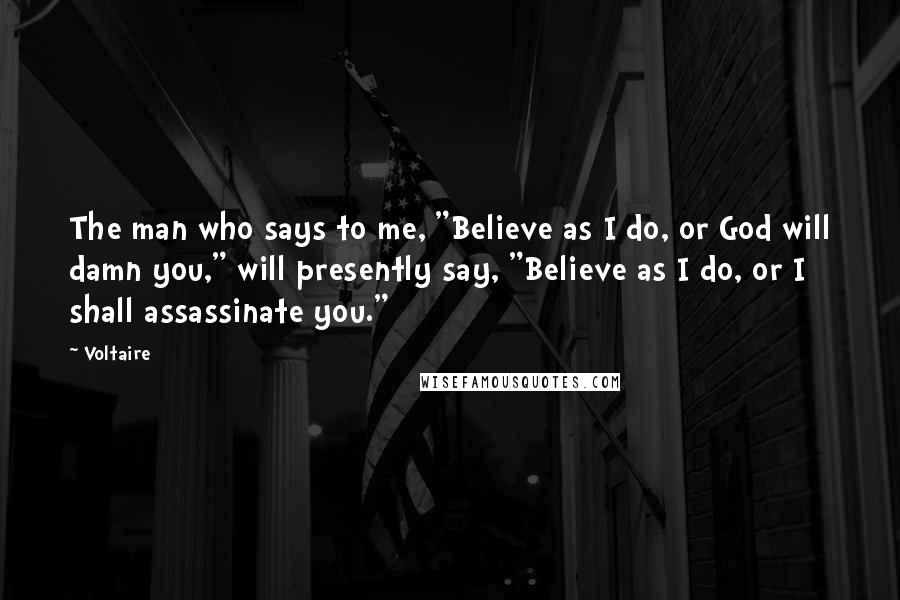 Voltaire Quotes: The man who says to me, "Believe as I do, or God will damn you," will presently say, "Believe as I do, or I shall assassinate you."