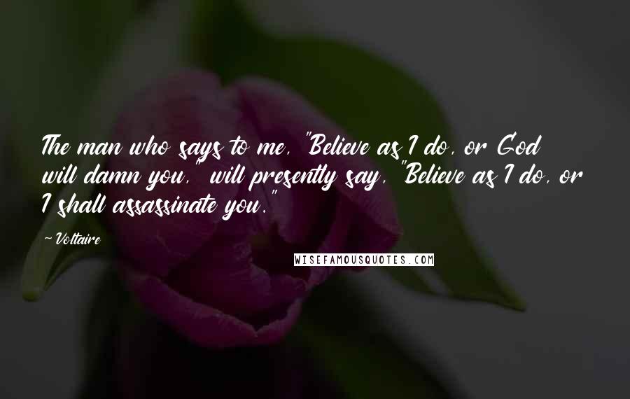 Voltaire Quotes: The man who says to me, "Believe as I do, or God will damn you," will presently say, "Believe as I do, or I shall assassinate you."