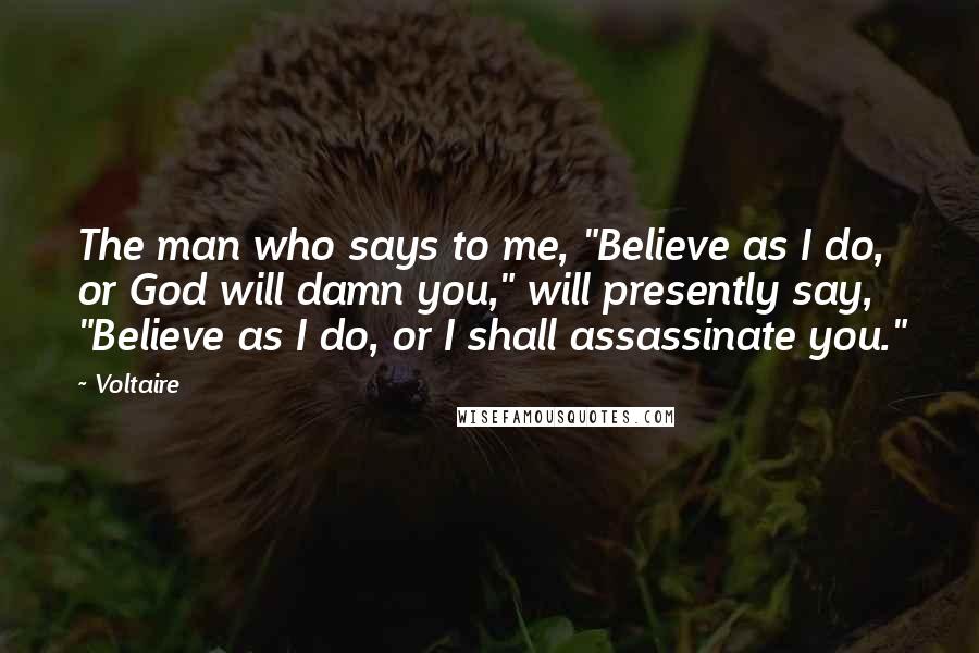 Voltaire Quotes: The man who says to me, "Believe as I do, or God will damn you," will presently say, "Believe as I do, or I shall assassinate you."
