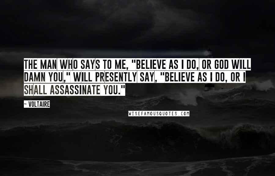 Voltaire Quotes: The man who says to me, "Believe as I do, or God will damn you," will presently say, "Believe as I do, or I shall assassinate you."