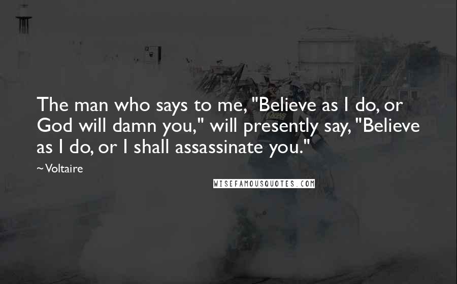 Voltaire Quotes: The man who says to me, "Believe as I do, or God will damn you," will presently say, "Believe as I do, or I shall assassinate you."