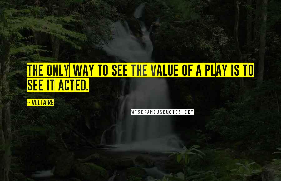 Voltaire Quotes: The only way to see the value of a play is to see it acted.