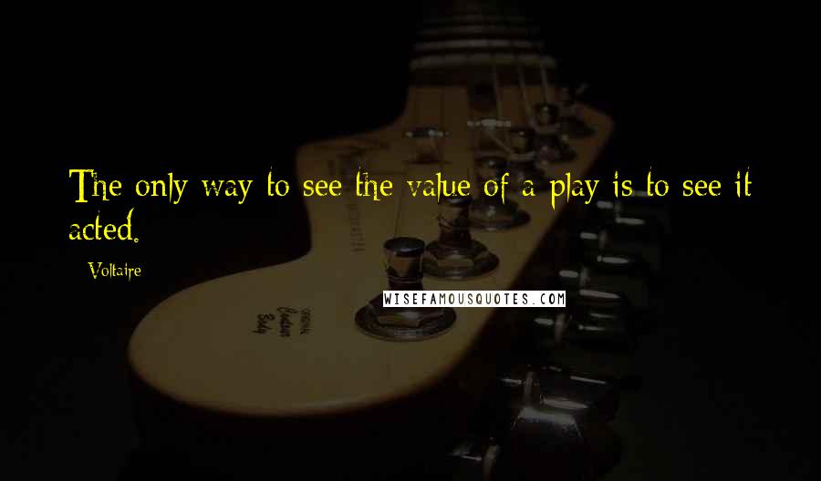 Voltaire Quotes: The only way to see the value of a play is to see it acted.