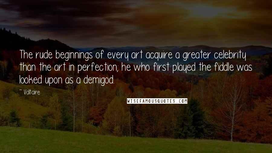 Voltaire Quotes: The rude beginnings of every art acquire a greater celebrity than the art in perfection; he who first played the fiddle was looked upon as a demigod.