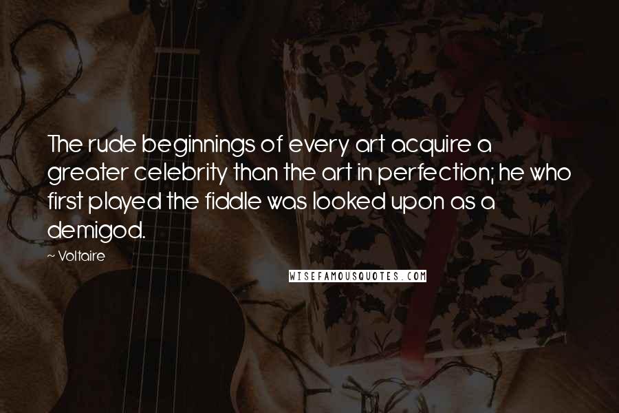 Voltaire Quotes: The rude beginnings of every art acquire a greater celebrity than the art in perfection; he who first played the fiddle was looked upon as a demigod.