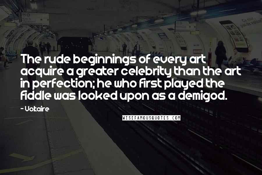 Voltaire Quotes: The rude beginnings of every art acquire a greater celebrity than the art in perfection; he who first played the fiddle was looked upon as a demigod.
