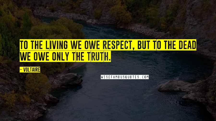 Voltaire Quotes: To the living we owe respect, but to the dead we owe only the truth.