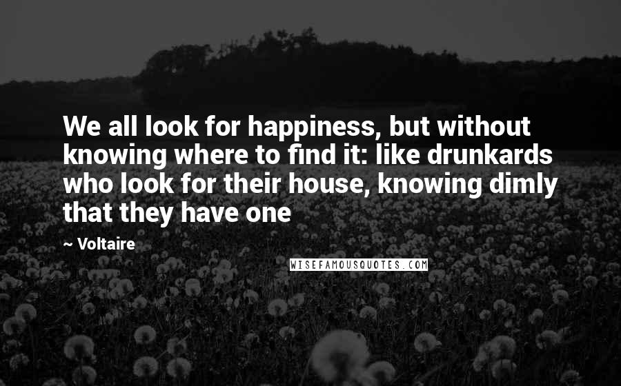 Voltaire Quotes: We all look for happiness, but without knowing where to find it: like drunkards who look for their house, knowing dimly that they have one