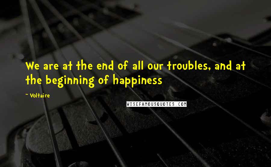 Voltaire Quotes: We are at the end of all our troubles, and at the beginning of happiness